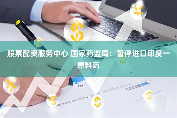 股票配资服务中心 国家药监局：暂停进口印度一原料药