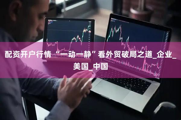 配资开户行情 “一动一静”看外贸破局之道_企业_美国_中国