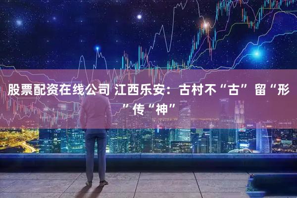 股票配资在线公司 江西乐安：古村不“古” 留“形”传“神”