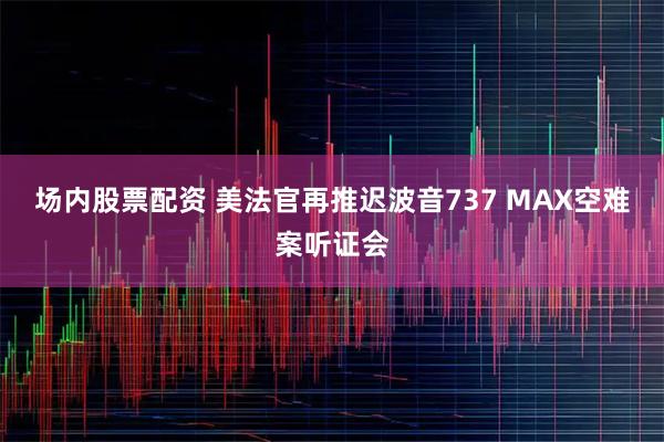 场内股票配资 美法官再推迟波音737 MAX空难案听证会