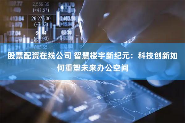 股票配资在线公司 智慧楼宇新纪元：科技创新如何重塑未来办公空间