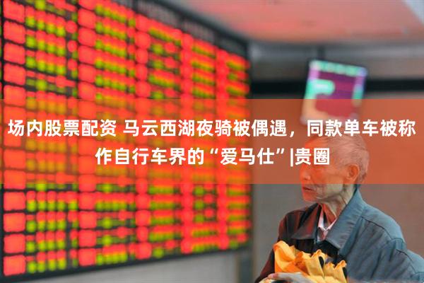 场内股票配资 马云西湖夜骑被偶遇，同款单车被称作自行车界的“爱马仕”|贵圈