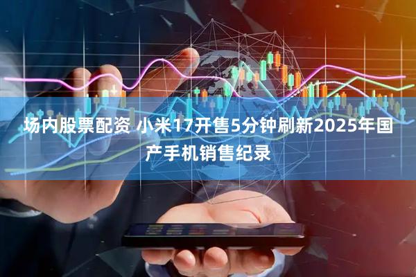 场内股票配资 小米17开售5分钟刷新2025年国产手机销售纪录