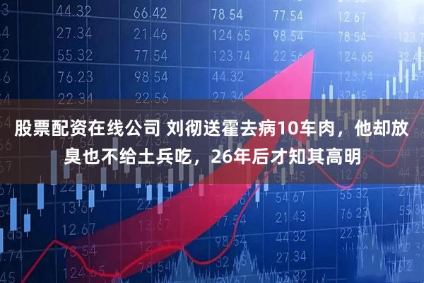 股票配资在线公司 刘彻送霍去病10车肉，他却放臭也不给土兵吃，26年后才知其高明